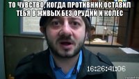 То чувство, когда противник оставил тебя в живых без орудий и колес 