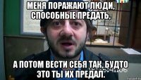 Меня поражают люди, способные предать, а потом вести себя так, будто это ты их предал.