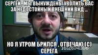 Сергей , мы вынуждены уволить вас за недостойный внешний вид ... Но я утром брился , Отвечаю (с) Серега