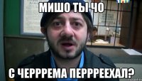 мишо ты чо с черррема перрреехал?