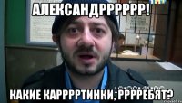 Александрррррр! Какие карррртинки, рррребят?