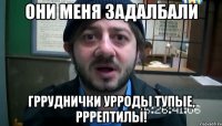 Они меня задалбали Грруднички урроды тупые, рррептилы!