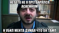 нет ето не я претварялся асасином и убил мента думая что он тамп