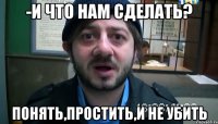 -И что нам сделать? Понять,простить,и не убить