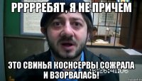 Ррррребят, я не причем Это свинья коснсервы сожрала и взорвалась!