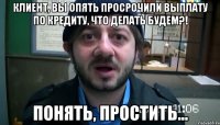 Клиент, вы опять просрочили выплату по кредиту, что делать будем?! Понять, простить...