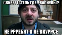 СвиРРРестель где у Валиулы? Не РРРебят я не вкуРРсе