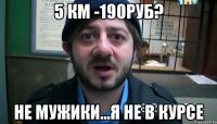 5 км -190руб? не мужики...я не в курсе