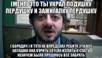 (МЕНТ) ЭТО ТЫ УКРАЛ ПОДУШКУ ПЕРДУШКУ И ЗАЖИГАЛКУ ПЕРДУШКУ ( БОРАДАЧ ) я тута не впределах ребята это всё наташка она курить хотела и спать а спать неначем было прешлось всё забрать