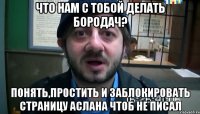 Что нам с тобой делать Бородач? Понять,простить и заблокировать страницу Аслана чтоб не писал