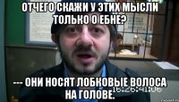 Отчего СКАЖИ У ЭТИХ Мысли только о ебне? --- Они носят лобковые Волоса на голове.