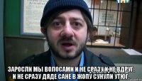  Заросли мы волосами И не сразу и не вдруг. И не сразу дяде Сане В жопу сунули утюг.