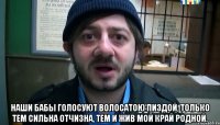  Наши бабы голосуют Волосатою пиздой, Только тем сильна отчизна, Тем и жив мой край родной.