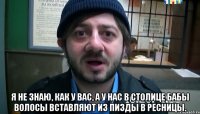  Я не знаю, как у вас, А у нас в столице Бабы волосы вставляют Из пизды в ресницы.