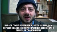  Ну вот и Гриша Перельман, Известный твердым, гордым нравом, Покинул скромный свой диван И переехал к скандинавам.