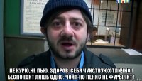  Не курю,не пью. Здоров. Себя чуйствую отлично ! Беспокоит лишь одно: Чойт-но пенис не фурычит !