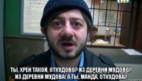  Ты, хрен такой, откудово? Из деревни Мудово? Из деревни Мудова! А ты, манда, откудова?