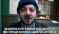  Да ебитесь в рот и жопу И куда захочется Мне гораздо веселей В одиночку дрочится