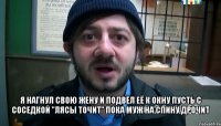  Я нагнул свою жену И подвёл её к окну Пусть с соседкой "лясы точит" Пока муж на спину дрочит .