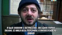  Я был знаком с актриссою, Звездою порно, Лизою, Её имел весь персонал, А лично я ей в рот давал!