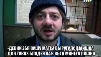  -девки,ебя вашу мать! Выругался Мишка -для таких блядей как вы И минета лишко