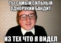 ты самый сильный однорукий бандит из тех что я видел