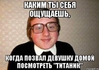 каким ты себя ощущаешь, когда позвал девушку домой посмотреть "Титаник"