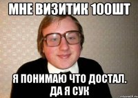 мне визитик 100шт я понимаю что достал. Да я сук