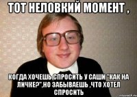 тот неловкий момент , когда хочешь спросить у Саши "Как на личке?",но забываешь ,что хотел спросить