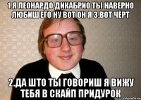 1.Я Леонардо дикабрио Ты наверно любиш его ну вот он я 3.вот чёрт 2.Да што ты говориш я вижу тебя в скайп придурок