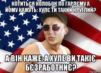 котиться колобок по гарлєму а йому кажуть: хулє ти такий круглий? а він каже: а хуле ви такіє бєзработниє?