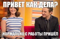 привет как дела? Нормально с работы пришёл