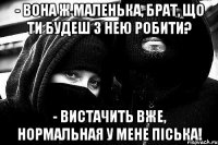 - Вона ж маленька, брат, що ти будеш з нею робити? - ВИСТАЧИТЬ ВЖЕ, НОРМАЛЬНАЯ У МЕНЕ Піська!