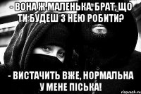 - Вона ж маленька, брат, що ти будеш з нею робити? - ВИСТАЧИТЬ ВЖЕ, НОРМАЛЬНА У МЕНЕ Піська!