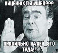 ЯЙЦЕНЮХ,ТЫ УШЁЛ??? ПРАВИЛЬНО-НА ХЕР_ЭТО ТУДА!!