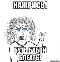 нажрись! буть бабой блеать!