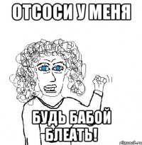 отсоси у меня будь бабой блеать!