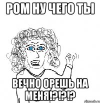 РОМ НУ ЧЕГО ТЫ ВЕЧНО ОРЕШЬ НА МЕНЯ!?!?!?