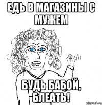 Едь в магазины с мужем будь бабой, блеать!