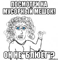 Посмотри на мусорный мешок! Он не "блюёт"?