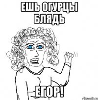 ЕШЬ ОГУРЦЫ БЛЯДЬ ЕГОР!