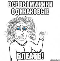 все вы мужики одинаковые блеать!