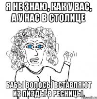 Я не знаю, как у вас, А у нас в столице Бабы волосы вставляют Из пизды в ресницы.