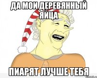 Да мои деревянный яйца Пиарят лучше тебя