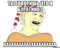 Ты говоришь что я буратино? хахахахахаххахахахаха