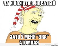 Да и пох,что я носатый зато у меня "9ка" атомная