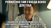 Романенко,там у входа венок для тебя. С надписью "Великолепному доктору от благодарных пациентов". Ты братву что ли лечишь?