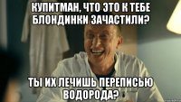 Купитман, что это к тебе блондинки зачастили? Ты их лечишь переписью водорода?