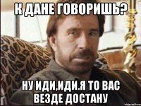 К Дане говоришь? Ну иди,иди.Я то вас везде достану