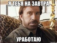 я тебя на завтра уработаю